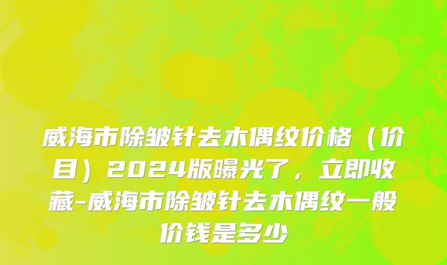 威海市除皱针去木偶纹价格（价目）2024版曝光了，立即收藏-威海市除皱针去木偶纹一般价钱是多少