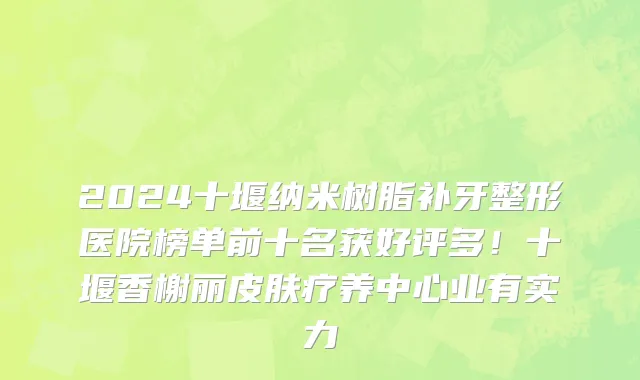 2024十堰纳米树脂补牙整形医院榜单前十名获好评多!十堰香榭丽皮肤疗养中心业有实力