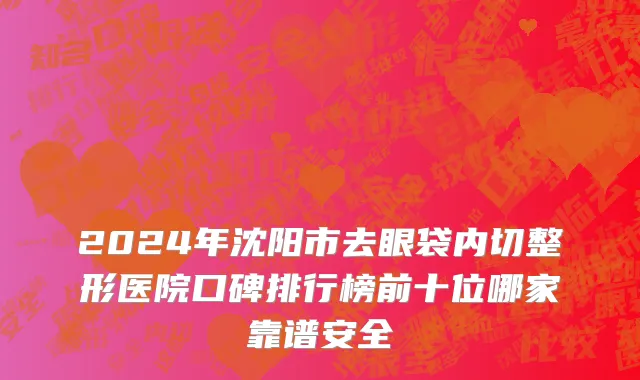 2024年沈阳市去眼袋内切整形医院口碑排行榜前十位哪家靠谱安全