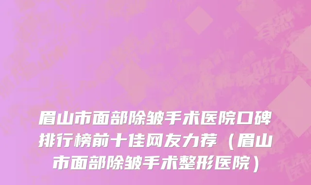 眉山市面部除皱手术医院口碑排行榜前十佳网友力荐（眉山市面部除皱手术整形医院）