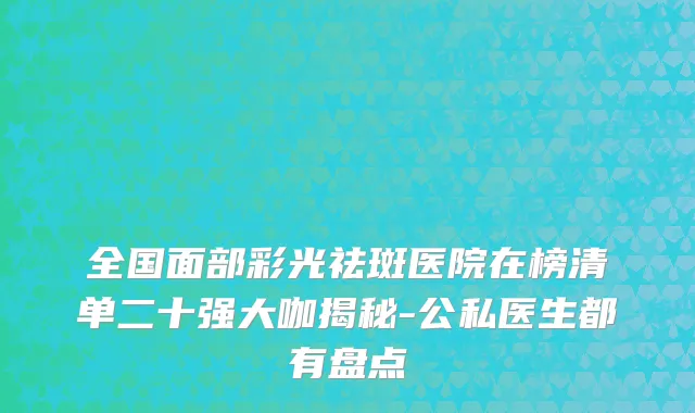 全国面部彩光祛斑医院在榜清单二十强大咖揭秘-公私医生都有盘点