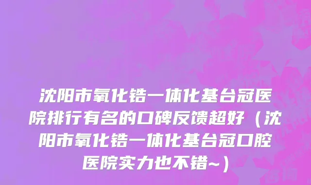 沈阳市氧化锆一体化基台冠医院排行有名的口碑反馈超好（沈阳市氧化锆一体化基台冠口腔医院实力也不错~）