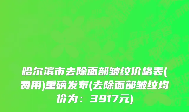 哈尔滨市去除面部皱纹价格表(费用)重磅发布(去除面部皱纹均价为：3917元)