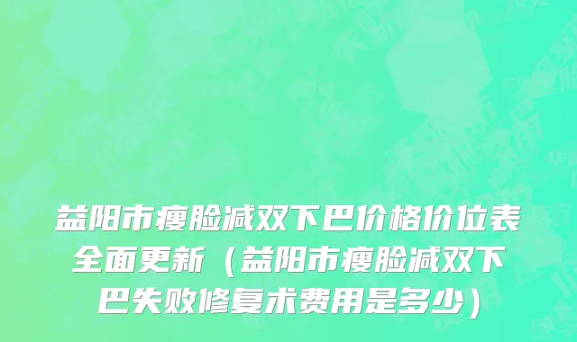 益阳市瘦脸减双下巴价格价位表全面更新（益阳市瘦脸减双下巴失败修复术费用是多少）