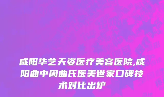 咸阳华艺天姿医疗美容医院,咸阳曲中周曲氏医美世家口碑技术对比出炉