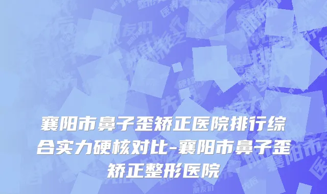 襄阳市鼻子歪矫正医院排行综合实力硬核对比-襄阳市鼻子歪矫正整形医院