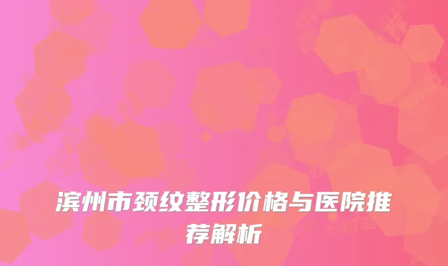 滨州市颈纹整形价格与医院推荐解析