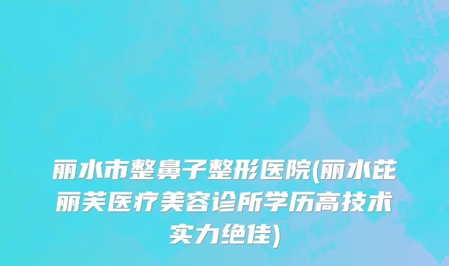 丽水市整鼻子整形医院(丽水芘丽芙医疗美容诊所学历高技术实力绝佳)