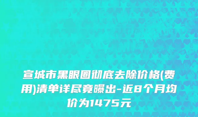 宣城市黑眼圈彻底去除价格(费用)清单详尽竟曝出-近8个月均价为1475元