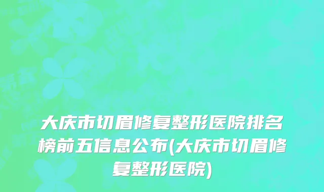 大庆市切眉修复整形医院排名榜前五信息公布(大庆市切眉修复整形医院)