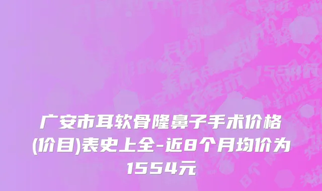 广安市耳软骨隆鼻子手术价格(价目)表史上全-近8个月均价为1554元