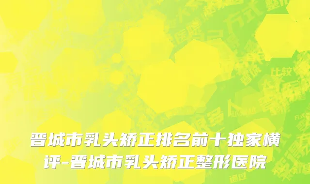 晋城市乳头矫正排名前十独家横评-晋城市乳头矫正整形医院