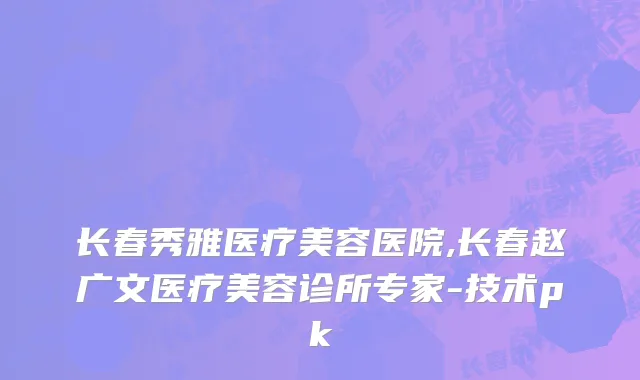长春秀雅医疗美容医院,长春赵广文医疗美容诊所专家-技术pk