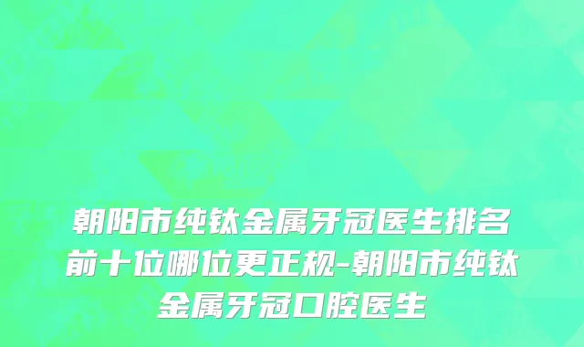 朝阳市纯钛金属牙冠医生排名前十位哪位更正规-朝阳市纯钛金属牙冠口腔医生