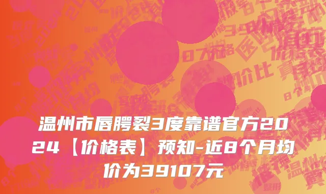 温州市唇腭裂3度靠谱官方2024【价格表】预知-近8个月均价为39107元