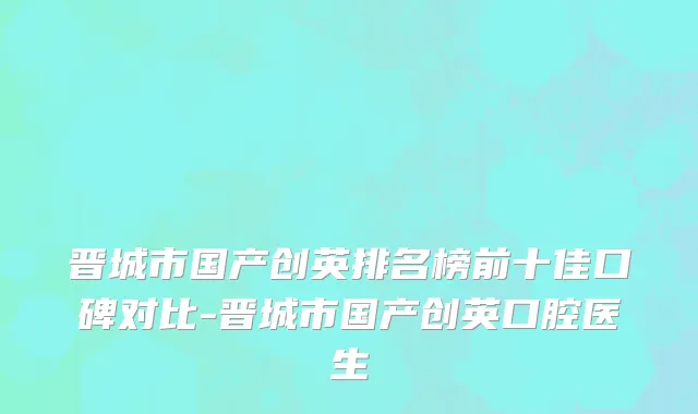 晋城市国产创英排名榜前十佳口碑对比-晋城市国产创英口腔医生