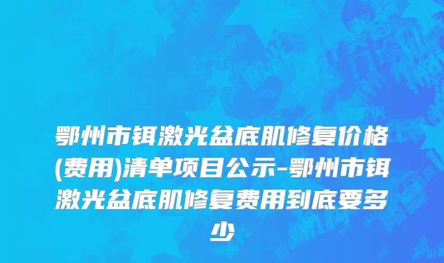 鄂州市铒激光盆底肌修复价格(费用)清单项目公示-鄂州市铒激光盆底肌修复费用到底要多少