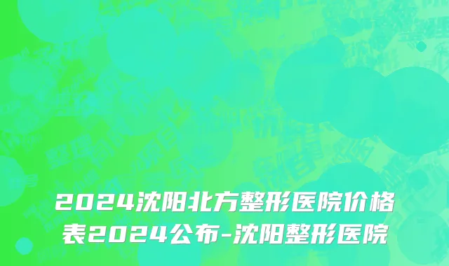 2024沈阳北方整形医院价格表2024公布-沈阳整形医院
