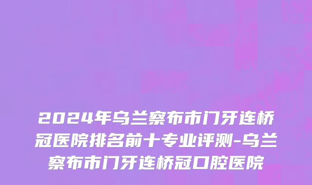 2024年乌兰察布市门牙连桥冠医院排名前十专业评测-乌兰察布市门牙连桥冠口腔医院
