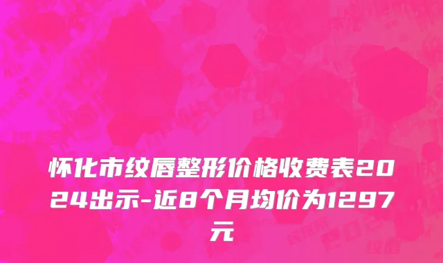 怀化市纹唇整形价格收费表2024出示-近8个月均价为1297元
