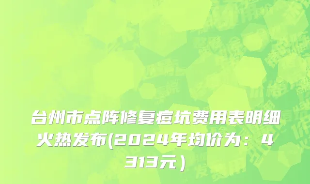 台州市点阵修复痘坑费用表明细火热发布(2024年均价为：4313元）