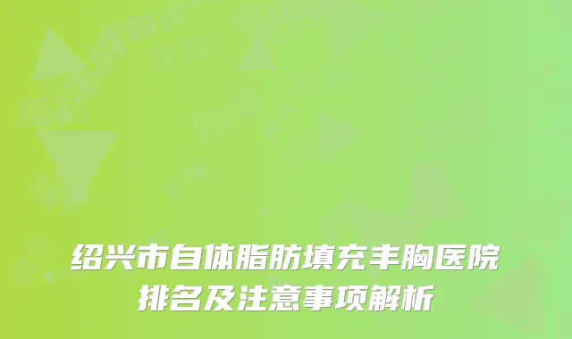 绍兴市自体脂肪填充丰胸医院排名及注意事项解析