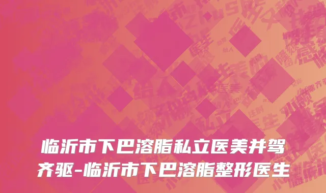 临沂市下巴溶脂私立医美并驾齐驱-临沂市下巴溶脂整形医生