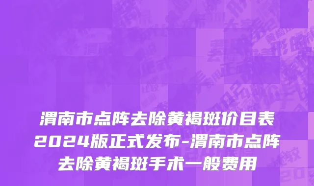 渭南市点阵去除黄褐斑价目表2024版正式发布-渭南市点阵去除黄褐斑手术一般费用