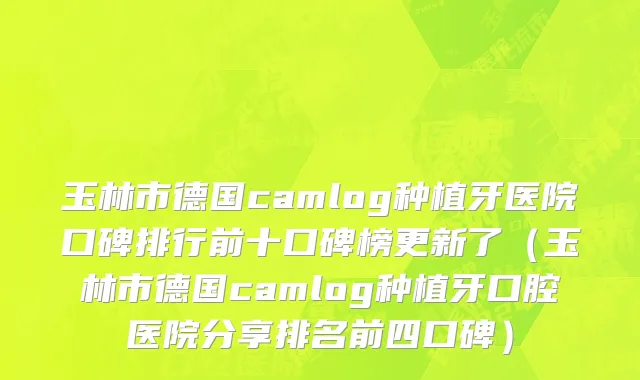 玉林市德国camlog种植牙医院口碑排行前十口碑榜更新了（玉林市德国camlog种植牙口腔医院分享排名前四口碑）