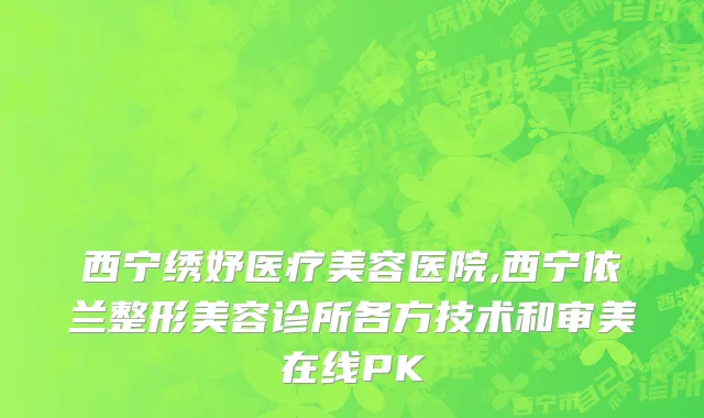 西宁绣妤医疗美容医院,西宁依兰整形美容诊所各方技术和审美在线PK