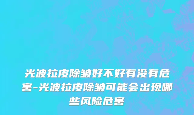 光波拉皮除皱好不好有没有危害-光波拉皮除皱可能会出现哪些风险危害