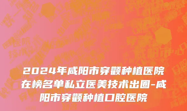 2024年咸阳市穿颧种植医院在榜名单私立医美技术出圈-咸阳市穿颧种植口腔医院