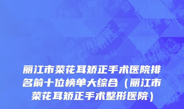 丽江市菜花耳矫正手术医院排名前十位榜单大综合（丽江市菜花耳矫正手术整形医院）