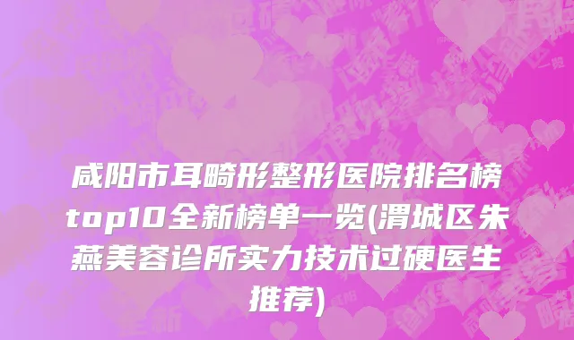 咸阳市耳畸形整形医院排名榜top10全新榜单一览(渭城区朱燕美容诊所实力技术过硬医生推荐)