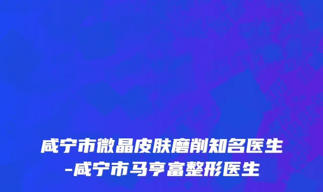 咸宁市微晶皮肤磨削知名医生-咸宁市马亨富整形医生