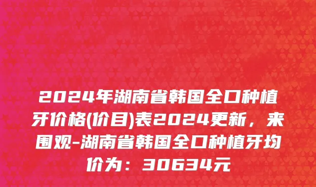 2024年湖南省韩国全口种植牙价格(价目)表2024更新，来围观-湖南省韩国全口种植牙均价为：30634元