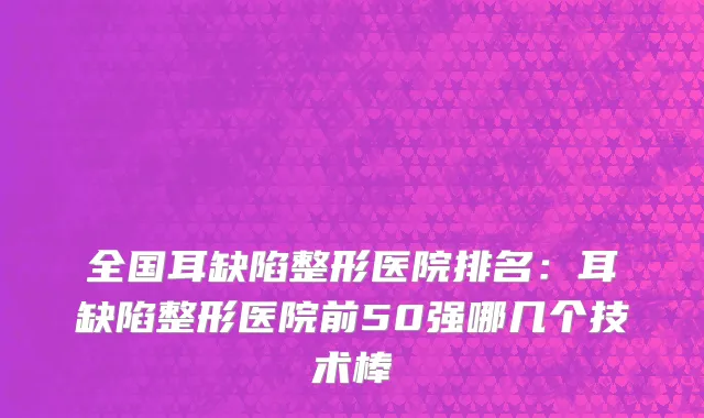 全国耳缺陷整形医院排名：耳缺陷整形医院前50强哪几个技术棒