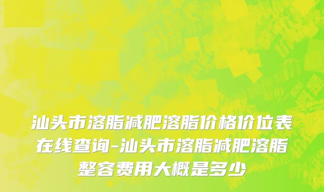 汕头市溶脂减肥溶脂价格价位表在线查询-汕头市溶脂减肥溶脂整容费用大概是多少