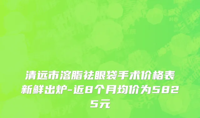 清远市溶脂祛眼袋手术价格表新鲜出炉-近8个月均价为5825元
