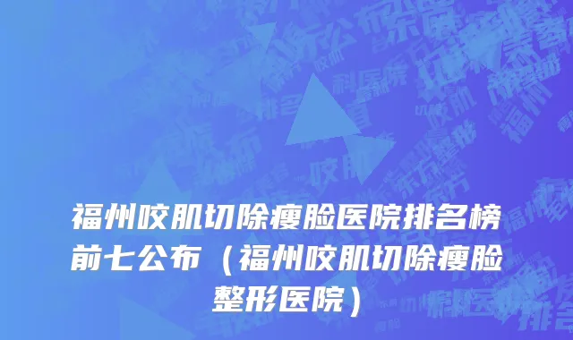 福州咬肌切除瘦脸医院排名榜前七公布(福州咬肌切除瘦脸整形医院)