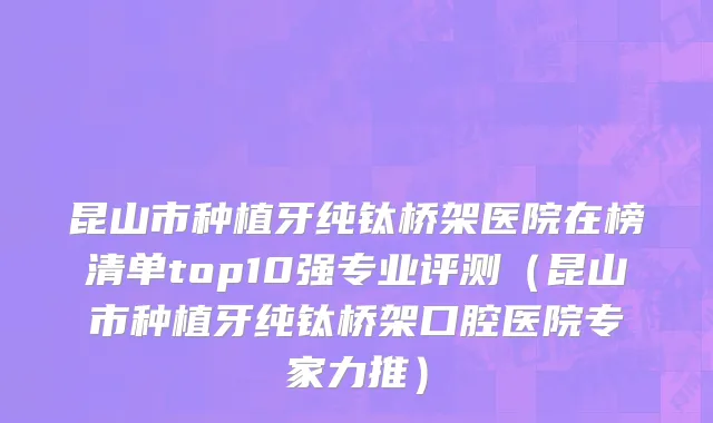 昆山市种植牙纯钛桥架医院在榜清单top10强专业评测（昆山市种植牙纯钛桥架口腔医院专家力推）
