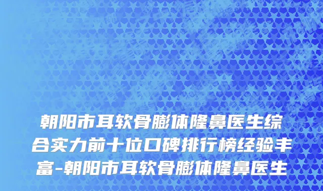 朝阳市耳软骨膨体隆鼻医生综合实力前十位口碑排行榜经验丰富-朝阳市耳软骨膨体隆鼻医生
