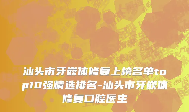 汕头市牙嵌体修复上榜名单top10强精选排名-汕头市牙嵌体修复口腔医生