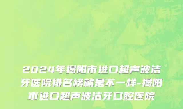 2024年揭阳市进口超声波洁牙医院排名榜就是不一样-揭阳市进口超声波洁牙口腔医院