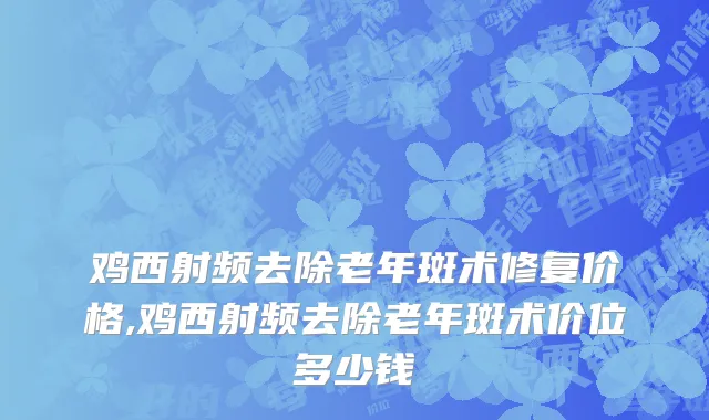 鸡西射频去除老年斑术修复价格,鸡西射频去除老年斑术价位多少钱