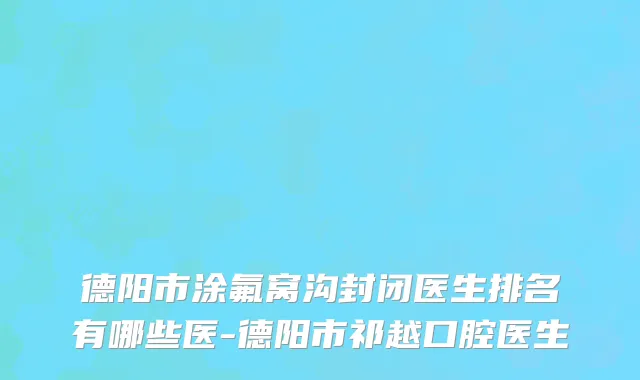德阳市涂氟窝沟封闭医生排名有哪些医-德阳市祁越口腔医生