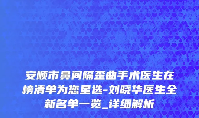安顺市鼻间隔歪曲手术医生在榜清单为您星选-刘晓华医生全新名单一览_详细解析