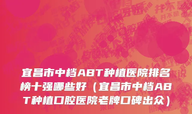 宜昌市中档ABT种植医院排名榜十强哪些好（宜昌市中档ABT种植口腔医院老牌口碑出众）