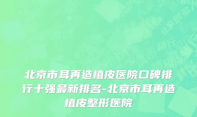 北京市耳再造植皮医院口碑排行十强最新排名-北京市耳再造植皮整形医院