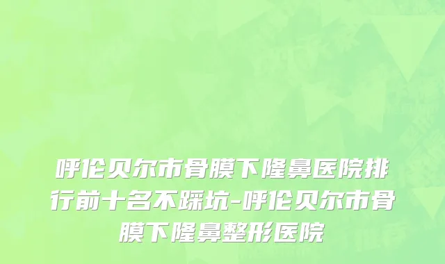 呼伦贝尔市骨膜下隆鼻医院排行前十名不踩坑-呼伦贝尔市骨膜下隆鼻整形医院